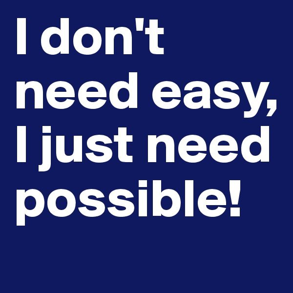 I don't need easy, I just need possible!