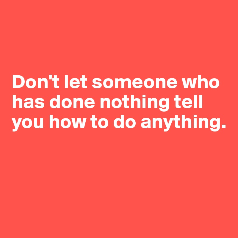 


Don't let someone who has done nothing tell you how to do anything.



