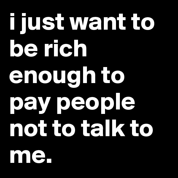 i just want to be rich enough to pay people not to talk to me.