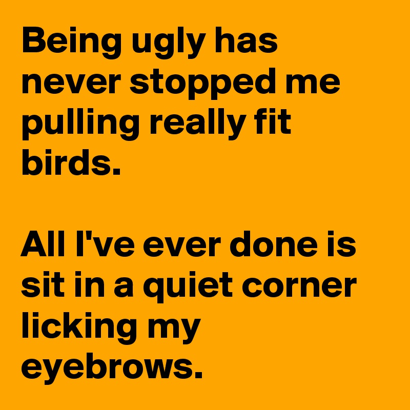 Being ugly has never stopped me pulling really fit birds.

All I've ever done is sit in a quiet corner licking my eyebrows.
