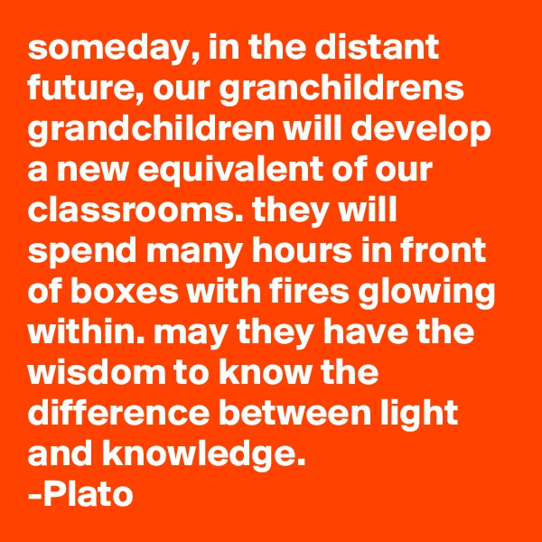 someday, in the distant future, our granchildrens grandchildren will develop a new equivalent of our classrooms. they will spend many hours in front of boxes with fires glowing within. may they have the wisdom to know the difference between light and knowledge.              -Plato