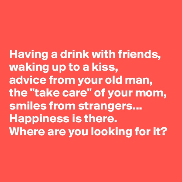 


Having a drink with friends, 
waking up to a kiss, 
advice from your old man, 
the "take care" of your mom, 
smiles from strangers... 
Happiness is there. 
Where are you looking for it?

