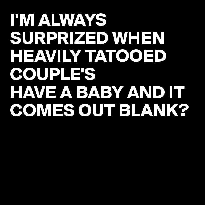 I'M ALWAYS SURPRIZED WHEN HEAVILY TATOOED COUPLE'S
HAVE A BABY AND IT COMES OUT BLANK?




