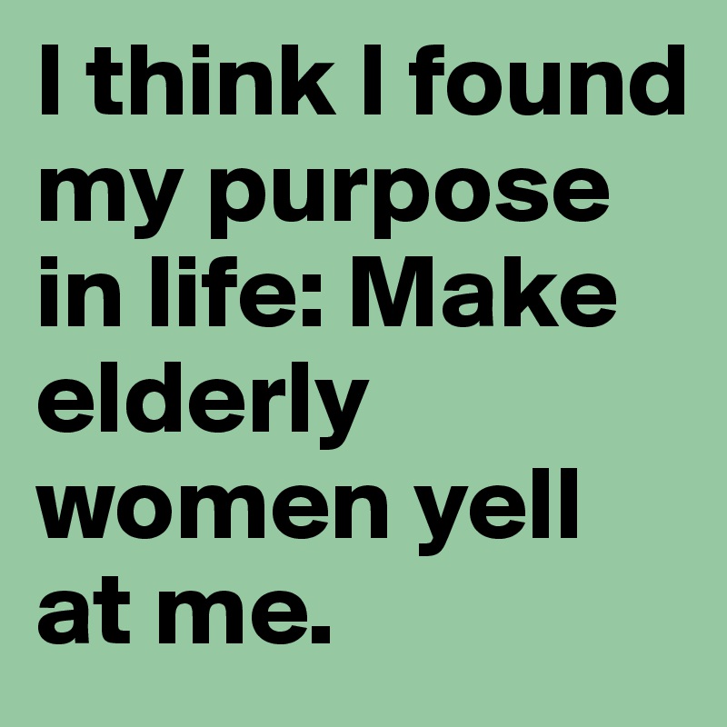 I think I found my purpose in life: Make elderly women yell at me.