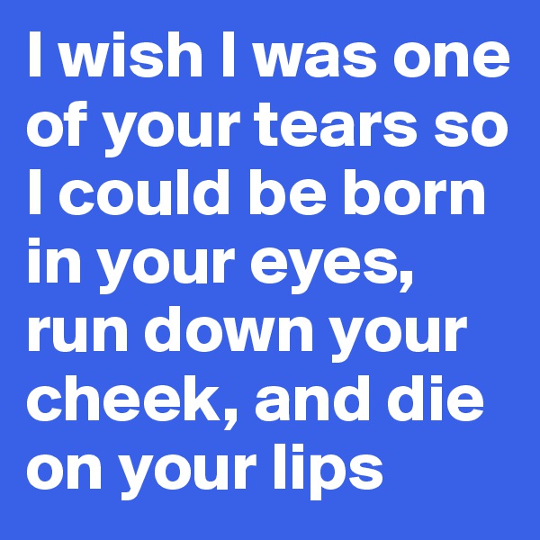 I wish I was one of your tears so I could be born in your eyes, run down your cheek, and die on your lips