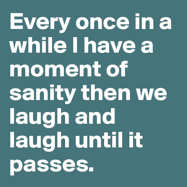Every once in a while I have a moment of sanity then we laugh and laugh until it passes. 