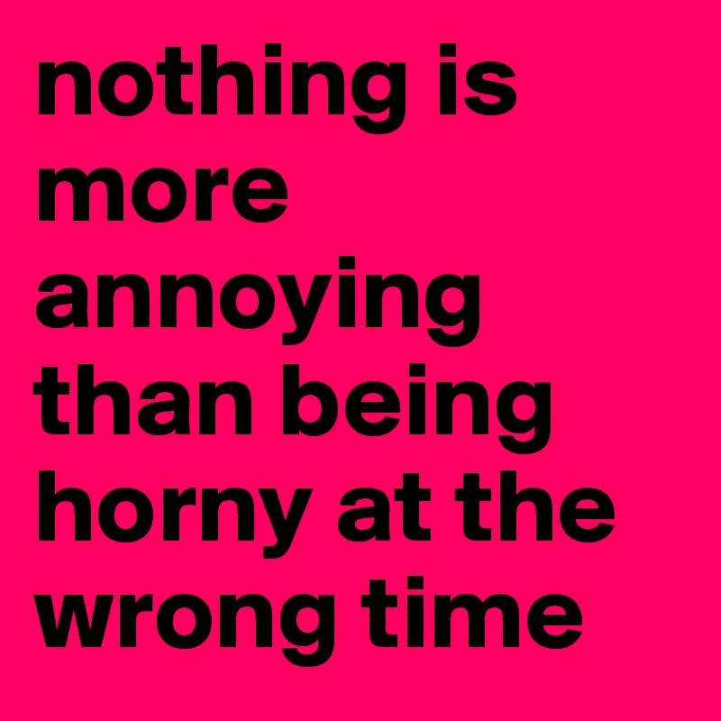 nothing is more annoying than being horny at the wrong time