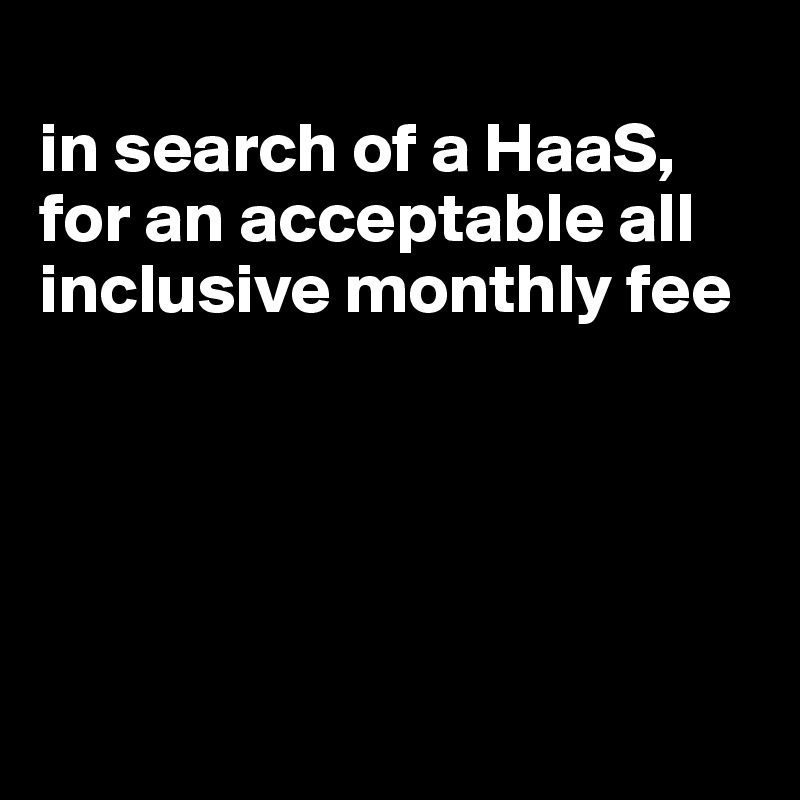 
in search of a HaaS,  for an acceptable all inclusive monthly fee





