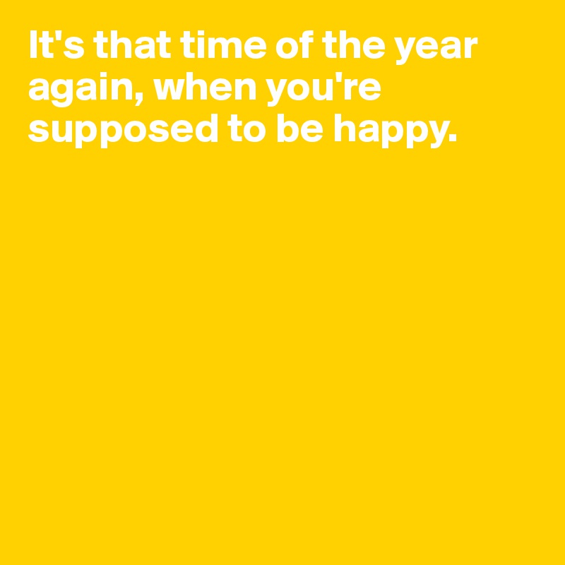 It's that time of the year again, when you're supposed to be happy.








