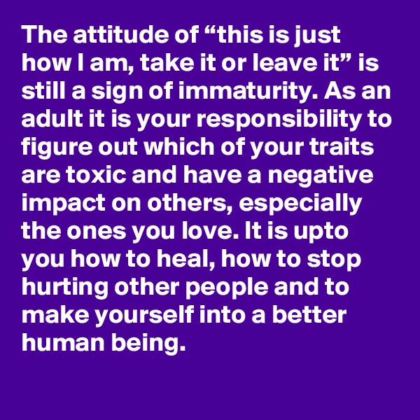The attitude of “this is just how I am, take it or leave it” is still a sign of immaturity. As an adult it is your responsibility to figure out which of your traits are toxic and have a negative impact on others, especially the ones you love. It is upto you how to heal, how to stop hurting other people and to make yourself into a better human being.  
