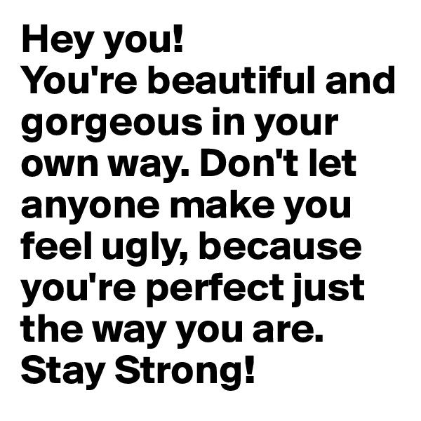 Hey you! 
You're beautiful and gorgeous in your own way. Don't let anyone make you feel ugly, because you're perfect just the way you are. 
Stay Strong! 
