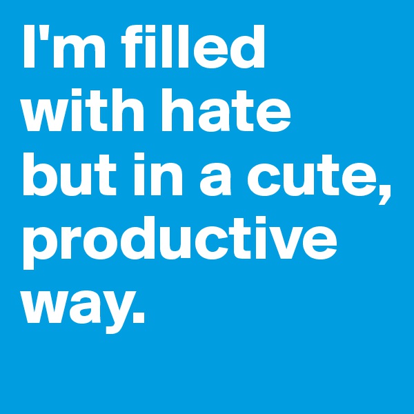 I'm filled with hate
but in a cute, productive way.