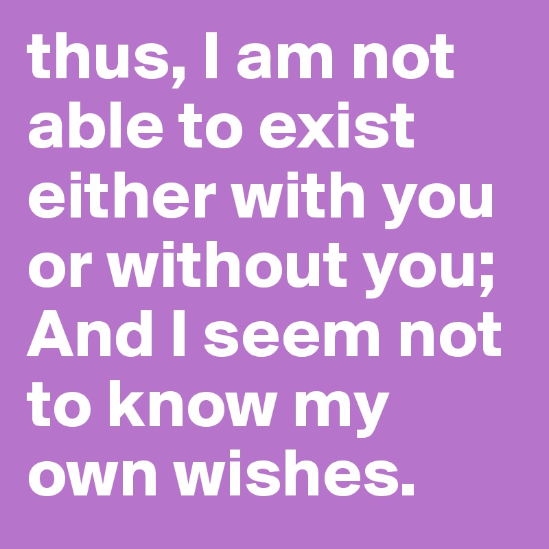 thus, I am not able to exist either with you or without you;
And I seem not to know my own wishes.