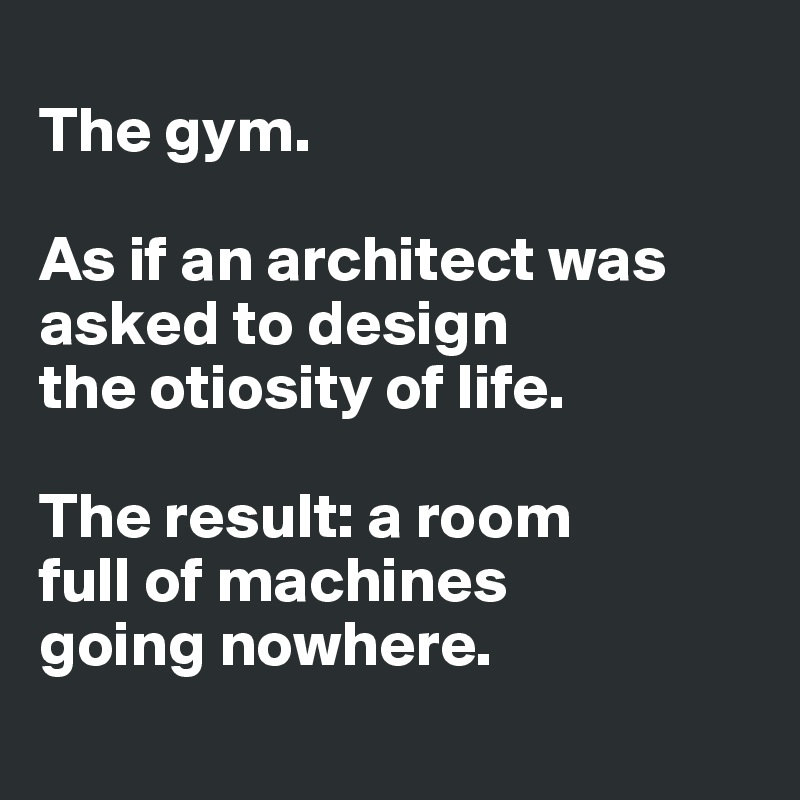 
The gym. 

As if an architect was asked to design 
the otiosity of life. 

The result: a room 
full of machines 
going nowhere. 

