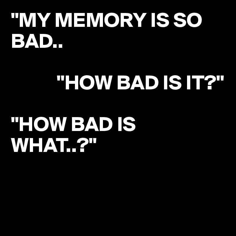 "MY MEMORY IS SO BAD..

           "HOW BAD IS IT?"

"HOW BAD IS WHAT..?"


