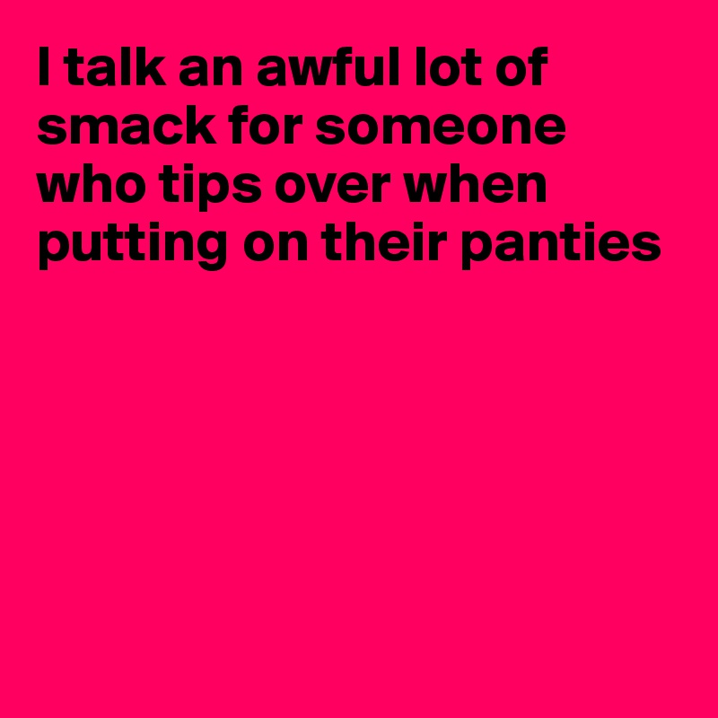 I talk an awful lot of smack for someone who tips over when putting on their panties






