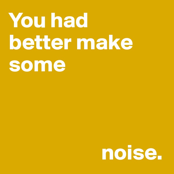 You had 
better make 
some 



                     noise. 