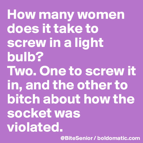 How many women does it take to screw in a light bulb? 
Two. One to screw it in, and the other to bitch about how the socket was violated.
