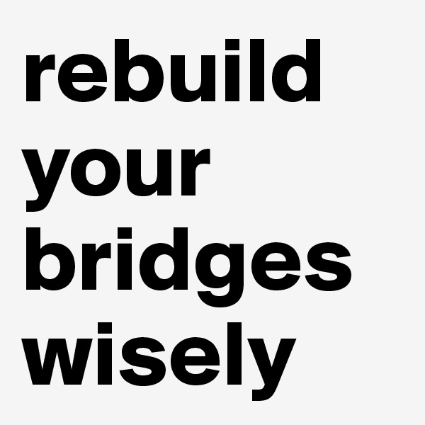 rebuild
your bridges wisely