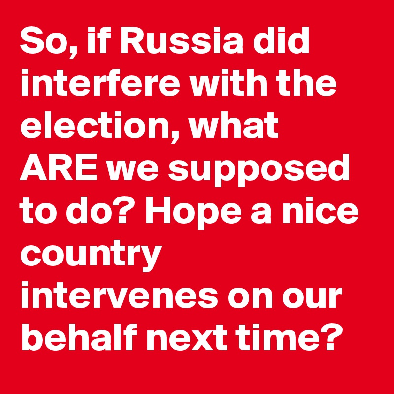So, if Russia did interfere with the election, what ARE we supposed to do? Hope a nice country intervenes on our behalf next time?