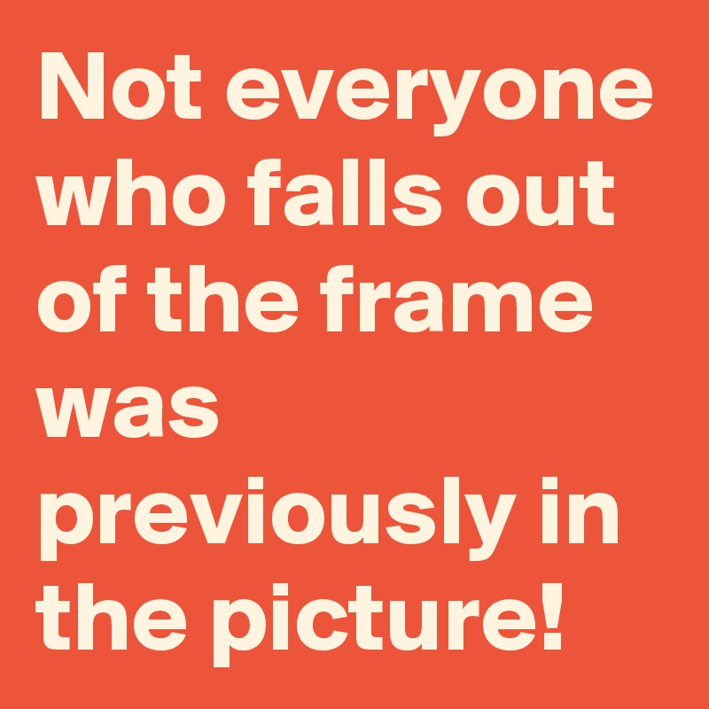 Not everyone who falls out of the frame was previously in the picture!
