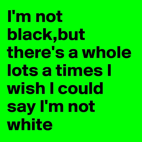 I'm not black,but there's a whole lots a times I wish I could say I'm not white