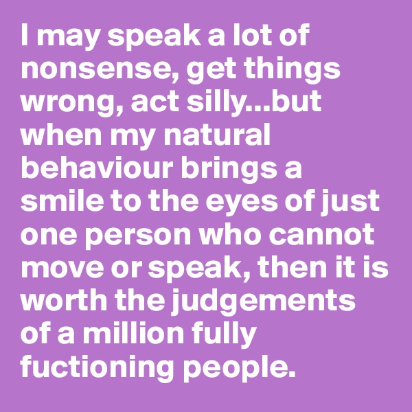I may speak a lot of nonsense, get things wrong, act silly...but when my natural behaviour brings a smile to the eyes of just one person who cannot move or speak, then it is worth the judgements of a million fully fuctioning people.