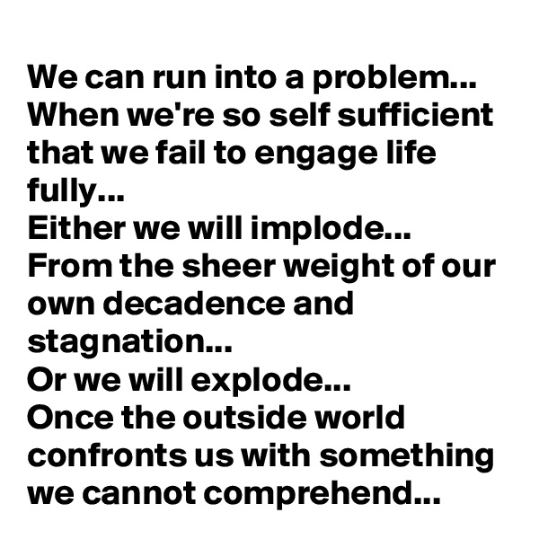We can run into a problem...
When we're so self sufficient that we fail to engage life fully...
Either we will implode... 
From the sheer weight of our own decadence and stagnation...
Or we will explode... 
Once the outside world confronts us with something we cannot comprehend...