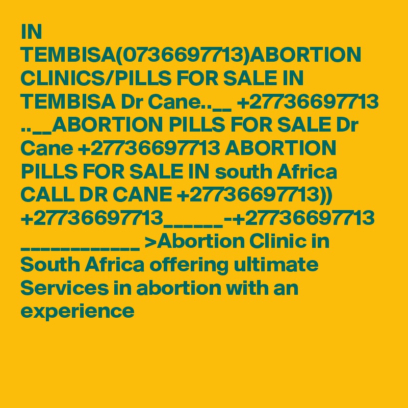 IN TEMBISA(0736697713)ABORTION CLINICS/PILLS FOR SALE IN TEMBISA Dr Cane..__ +27736697713 ..__ABORTION PILLS FOR SALE Dr Cane +27736697713 ABORTION PILLS FOR SALE IN south Africa CALL DR CANE +27736697713)) +27736697713______-+27736697713 ____________ >Abortion Clinic in South Africa offering ultimate Services in abortion with an experience 