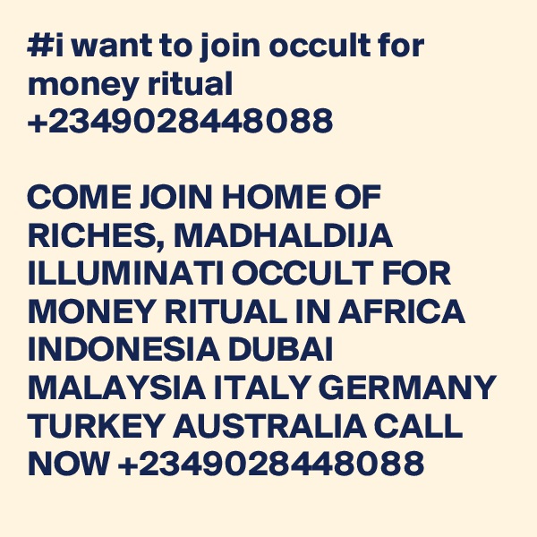 #i want to join occult for money ritual +2349028448088

COME JOIN HOME OF RICHES, MADHALDIJA ILLUMINATI OCCULT FOR MONEY RITUAL IN AFRICA INDONESIA DUBAI MALAYSIA ITALY GERMANY TURKEY AUSTRALIA CALL NOW +2349028448088