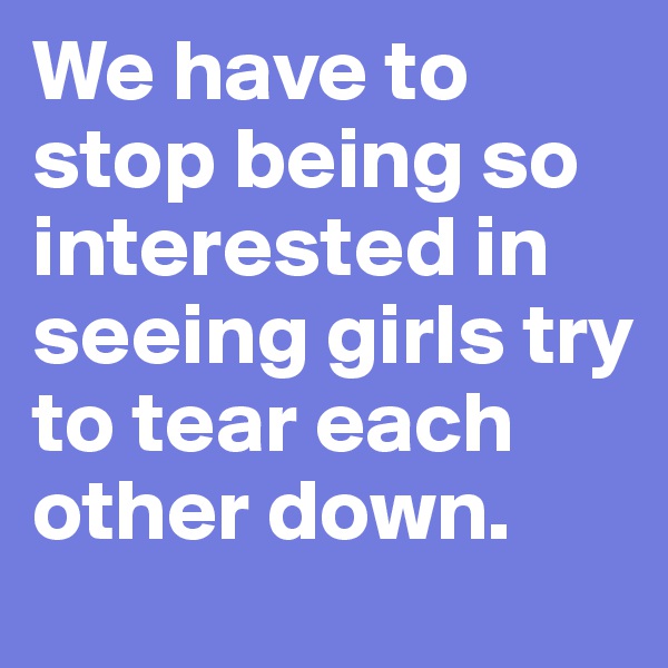 We have to stop being so interested in seeing girls try to tear each other down.