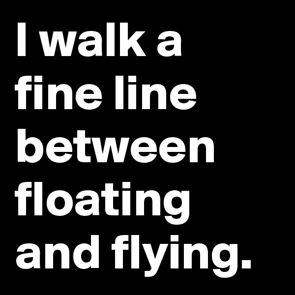 I walk a fine line between floating and flying. 