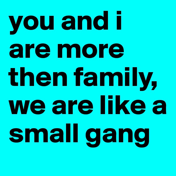 you and i are more then family, we are like a small gang 
