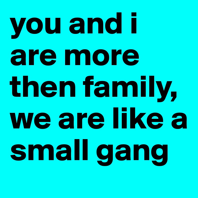 you and i are more then family, we are like a small gang 