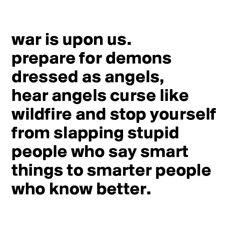 
war is upon us.
prepare for demons dressed as angels,
hear angels curse like wildfire and stop yourself from slapping stupid people who say smart things to smarter people who know better.
