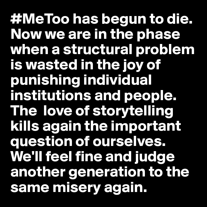 #MeToo has begun to die. Now we are in the phase when a structural problem is wasted in the joy of punishing individual institutions and people. The  love of storytelling kills again the important question of ourselves. We'll feel fine and judge another generation to the same misery again.