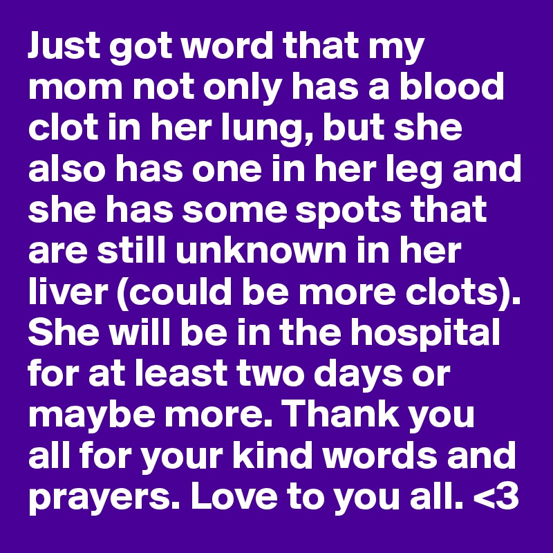 Just got word that my mom not only has a blood clot in her lung, but she also has one in her leg and she has some spots that are still unknown in her liver (could be more clots).
She will be in the hospital for at least two days or maybe more. Thank you all for your kind words and prayers. Love to you all. <3
