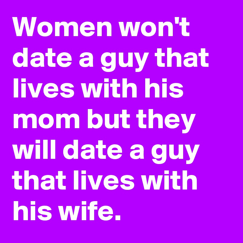 Women won't date a guy that lives with his mom but they will date a guy that lives with his wife.