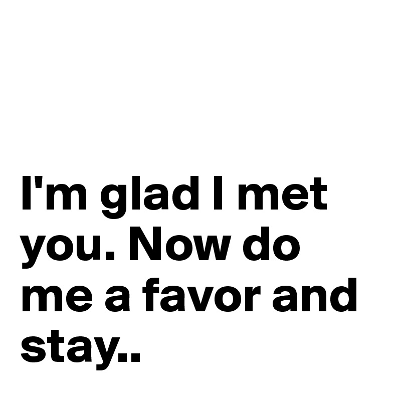 


I'm glad I met you. Now do me a favor and stay..