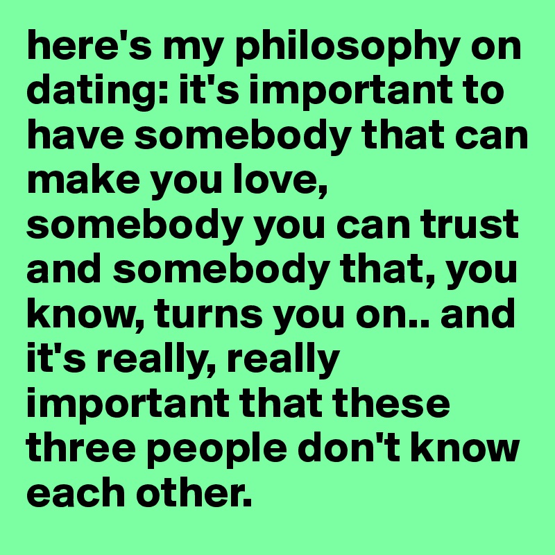 here's my philosophy on dating: it's important to have somebody that can make you love, somebody you can trust and somebody that, you know, turns you on.. and it's really, really important that these three people don't know each other.