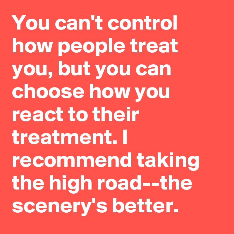 You can't control how people treat you, but you can choose how you react to their treatment. I recommend taking the high road--the scenery's better.