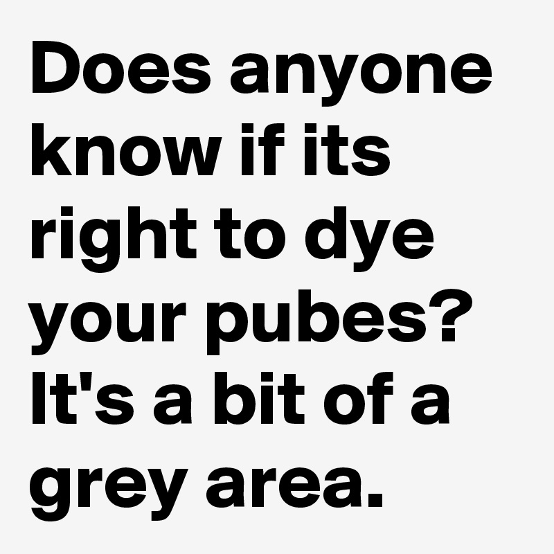 Does anyone know if its right to dye your pubes?
It's a bit of a grey area.