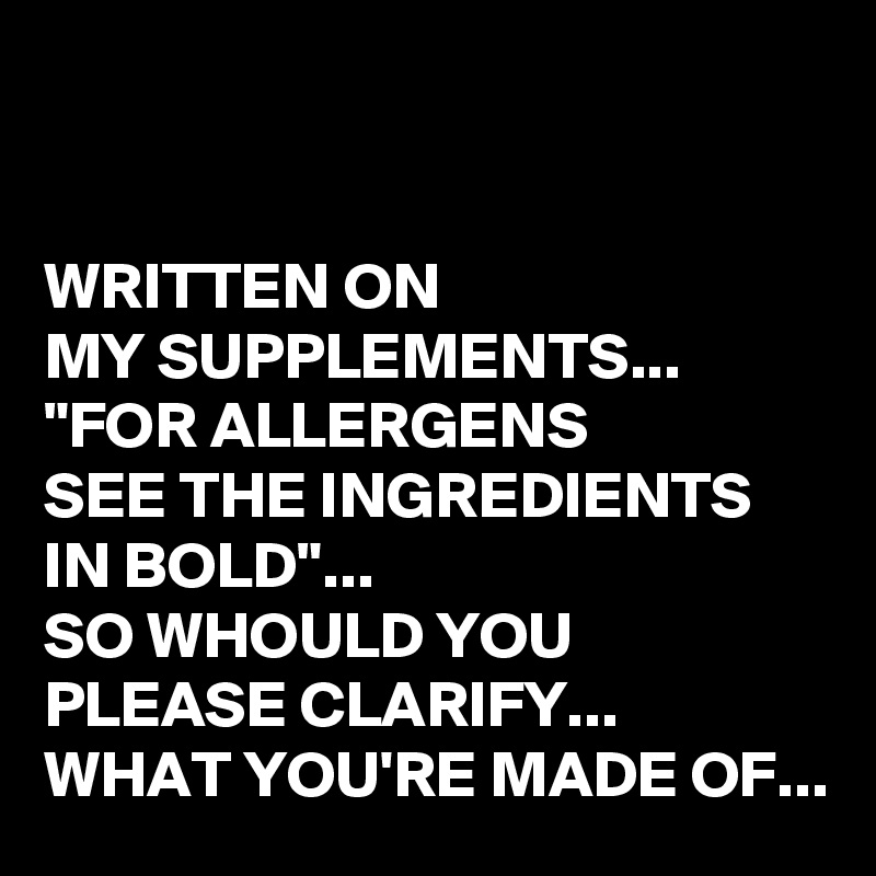 


WRITTEN ON 
MY SUPPLEMENTS...
"FOR ALLERGENS 
SEE THE INGREDIENTS IN BOLD"...
SO WHOULD YOU PLEASE CLARIFY...
WHAT YOU'RE MADE OF...