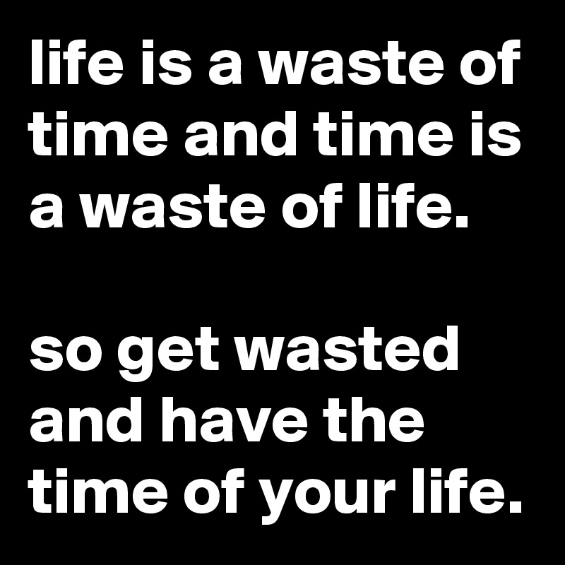 life is a waste of time and time is a waste of life.

so get wasted and have the time of your life.