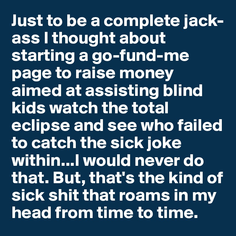 Just to be a complete jack-ass I thought about starting a go-fund-me page to raise money aimed at assisting blind kids watch the total eclipse and see who failed to catch the sick joke within...I would never do that. But, that's the kind of sick shit that roams in my head from time to time.