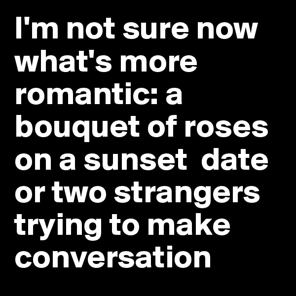 I'm not sure now what's more  romantic: a bouquet of roses on a sunset  date or two strangers trying to make conversation