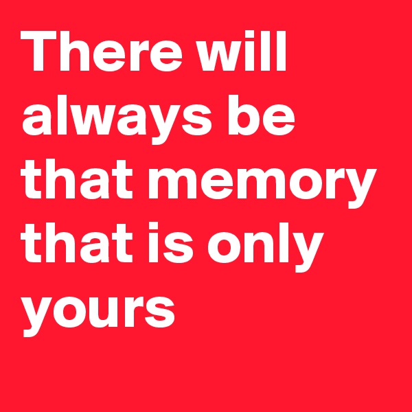 There will always be that memory that is only yours