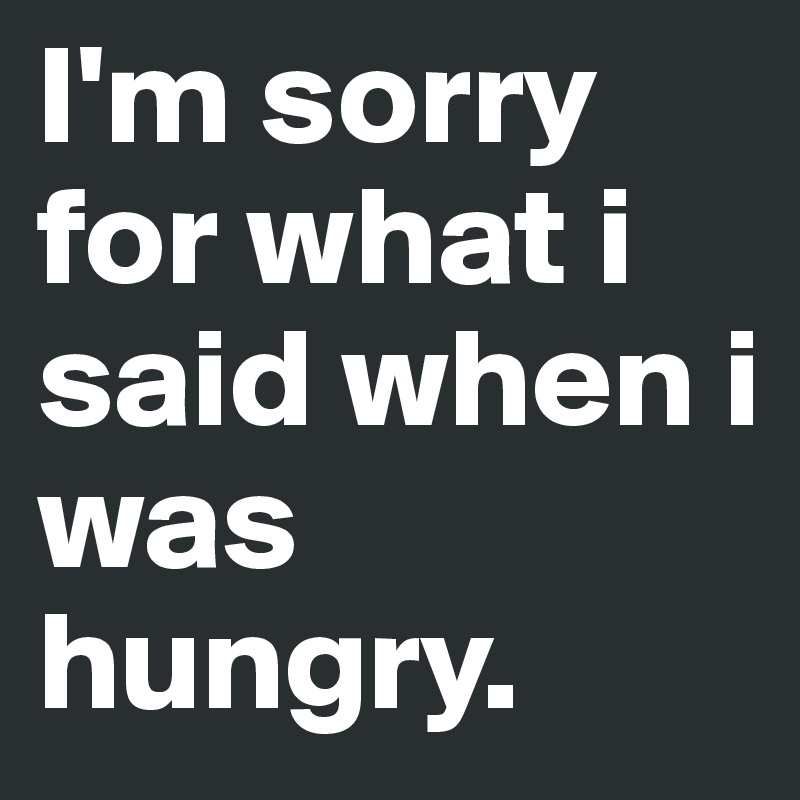 I'm sorry for what i said when i was hungry.