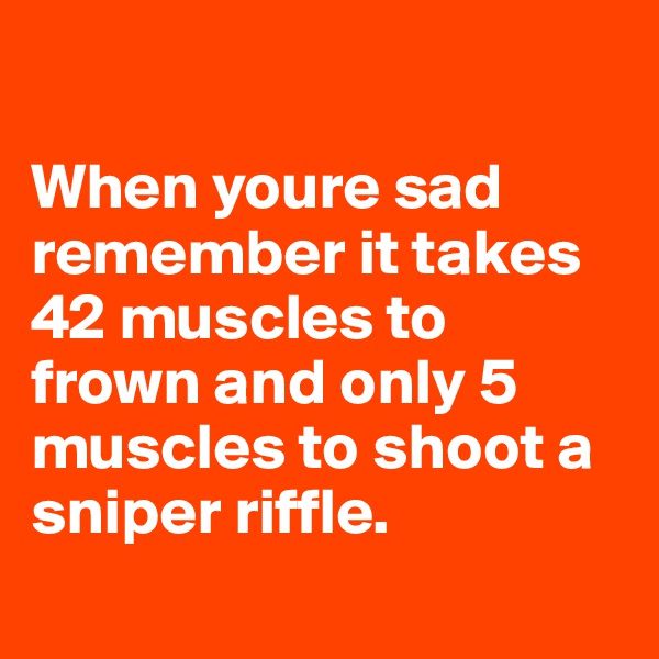 

When youre sad      remember it takes    42 muscles to frown and only 5 muscles to shoot a sniper riffle.
