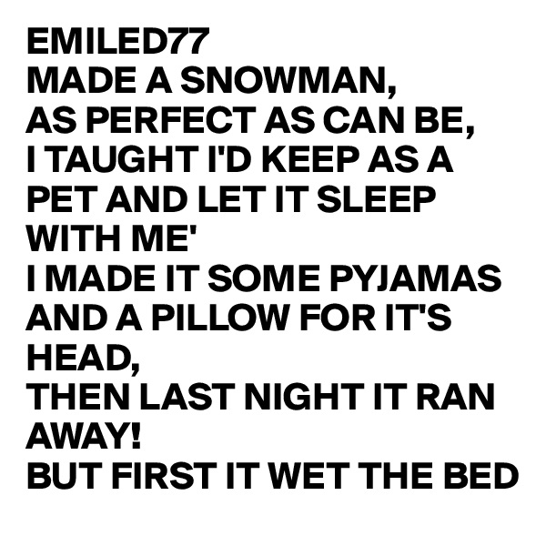 EMILED77 
MADE A SNOWMAN,
AS PERFECT AS CAN BE,
I TAUGHT I'D KEEP AS A PET AND LET IT SLEEP WITH ME'
I MADE IT SOME PYJAMAS AND A PILLOW FOR IT'S HEAD,
THEN LAST NIGHT IT RAN AWAY!
BUT FIRST IT WET THE BED